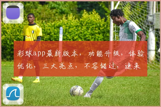 彩球app最新版本，功能升级，体验优化，三大亮点，不容错过，速来体验