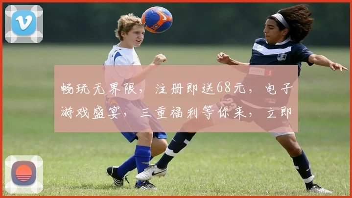 畅玩无界限，注册即送68元，电子游戏盛宴，三重福利等你来，立即下载