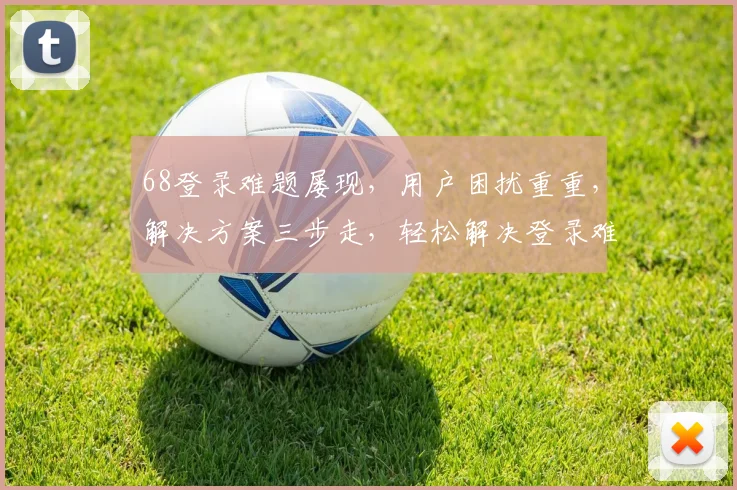68登录难题屡现，用户困扰重重，解决方案三步走，轻松解决登录难题，三招破解登录困境