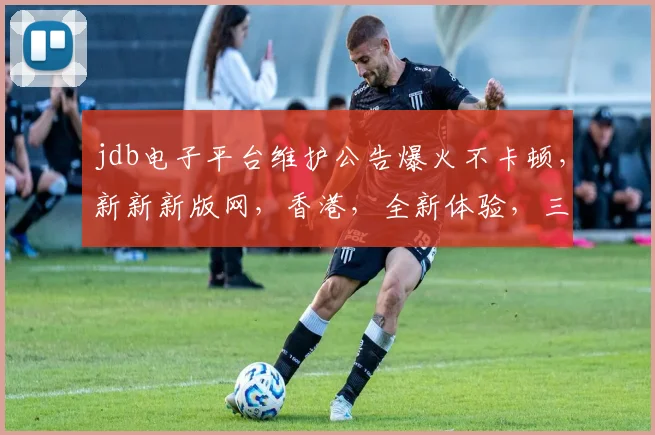 jdb电子平台维护公告爆火不卡顿，新新新版网，香港，全新体验，三重惊喜，敬请期待