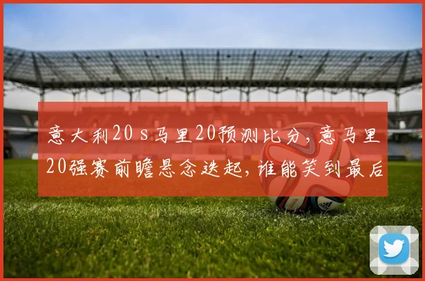 意大利20 s马里20预测比分,意马里20强赛前瞻悬念迭起,谁能笑到最后