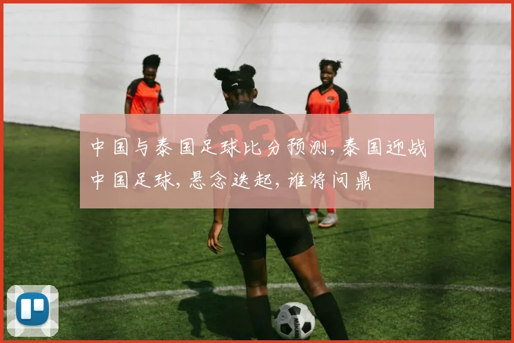 中国与泰国足球比分预测,泰国迎战中国足球,悬念迭起,谁将问鼎